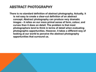ABSTRACT PHOTOGRAPHY
There is no standard definition of abstract photography. Actually, it
is not easy to create a clear-cut definition of an abstract
concept. Abstract photography can produce very dramatic
images - it relies on our more primal sense of form, colour, and
curves than it does on detail. The problem is that most
photographers tend to think in terms of detail when evaluating
photographic opportunities. However, it takes a different way of
looking at our world to perceive the abstract photography
opportunities that surround us.
 