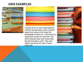 OWN EXAMPLES
I believe that my own interpretations
of Eddy De Azevedo’s work contains
layers and colours that make the
photographs stand out. I think that my
responses turned out well and I like
them because they look reasonably
like De Azevedo’s work. They also
reflect and show his style of work
quite well.
 