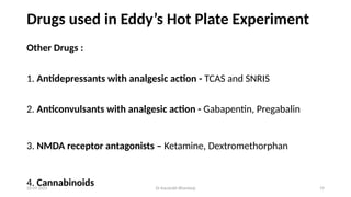 Dr Kaustubh Bhardwaj 19
20-09-2025
Drugs used in Eddy’s Hot Plate Experiment
Other Drugs :
1. Antidepressants with analgesic action - TCAS and SNRIS
2. Anticonvulsants with analgesic action - Gabapentin, Pregabalin
3. NMDA receptor antagonists – Ketamine, Dextromethorphan
4. Cannabinoids
 
