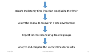 Dr Kaustubh Bhardwaj 22
20-09-2025
Record the latency time (reaction time) using the timer
Allow the animal to recover in a safe environment
Repeat for control and drug-treated groups
Analyze and compare the latency times for results
 