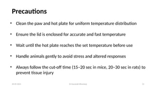 Dr Kaustubh Bhardwaj 23
Precautions
20-09-2025
• Clean the paw and hot plate for uniform temperature distribution
• Ensure the lid is enclosed for accurate and fast temperature
• Wait until the hot plate reaches the set temperature before use
• Handle animals gently to avoid stress and altered responses
• Always follow the cut-off time (15–20 sec in mice, 20–30 sec in rats) to
prevent tissue injury
 