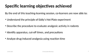 Specific learning objectives achieved
By the end of this teaching-learning session, co-learners are now able to:
• Understand the principle of Eddy’s Hot Plate experiment
• Describe the procedure to evaluate analgesic activity in rodents
• Identify apparatus, cut-off times, and precautions
• Analyze drug-induced analgesia using reaction time
20-09-2025 Dr Kaustubh Bhardwaj 3
 