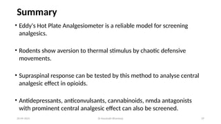 29
Summary
• Eddy's Hot Plate Analgesiometer is a reliable model for screening
analgesics.
• Rodents show aversion to thermal stimulus by chaotic defensive
movements.
• Supraspinal response can be tested by this method to analyse central
analgesic effect in opioids.
• Antidepressants, anticonvulsants, cannabinoids, nmda antagonists
with prominent central analgesic effect can also be screened.
20-09-2025 Dr Kaustubh Bhardwaj
 