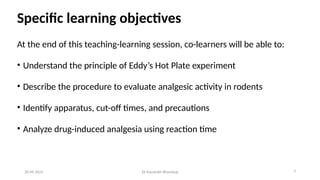 Specific learning objectives
At the end of this teaching-learning session, co-learners will be able to:
• Understand the principle of Eddy’s Hot Plate experiment
• Describe the procedure to evaluate analgesic activity in rodents
• Identify apparatus, cut-off times, and precautions
• Analyze drug-induced analgesia using reaction time
20-09-2025 Dr Kaustubh Bhardwaj 3
 