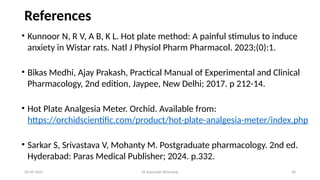30
References
20-09-2025 Dr Kaustubh Bhardwaj
• Kunnoor N, R V, A B, K L. Hot plate method: A painful stimulus to induce
anxiety in Wistar rats. Natl J Physiol Pharm Pharmacol. 2023;(0):1.
• Bikas Medhi, Ajay Prakash, Practical Manual of Experimental and Clinical
Pharmacology, 2nd edition, Jaypee, New Delhi; 2017. p 212-14.
• Hot Plate Analgesia Meter. Orchid. Available from:
https://orchidscientific.com/product/hot-plate-analgesia-meter/index.php
• Sarkar S, Srivastava V, Mohanty M. Postgraduate pharmacology. 2nd ed.
Hyderabad: Paras Medical Publisher; 2024. p.332.
 