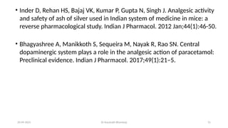 31
20-09-2025 Dr Kaustubh Bhardwaj
• Inder D, Rehan HS, Bajaj VK, Kumar P, Gupta N, Singh J. Analgesic activity
and safety of ash of silver used in Indian system of medicine in mice: a
reverse pharmacological study. Indian J Pharmacol. 2012 Jan;44(1):46-50.
• Bhagyashree A, Manikkoth S, Sequeira M, Nayak R, Rao SN. Central
dopaminergic system plays a role in the analgesic action of paracetamol:
Preclinical evidence. Indian J Pharmacol. 2017;49(1):21–5.
 