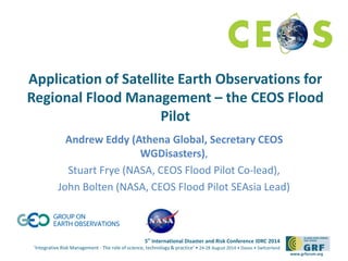 Application of Satellite Earth Observations for 
Regional Flood Management – the CEOS Flood 
5th International Disaster and Risk Conference IDRC 2014 
‘Integrative Risk Management - The role of science, technology & practice‘ • 24-28 August 2014 • Davos • Switzerland 
www.grforum.org 
Pilot 
Andrew Eddy (Athena Global, Secretary CEOS 
WGDisasters), 
Stuart Frye (NASA, CEOS Flood Pilot Co-lead), 
John Bolten (NASA, CEOS Flood Pilot SEAsia Lead) 
 