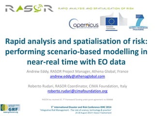 Rapid analysis and spatialisation of risk: 
performing scenario-based modelling in 
near-real time with EO data 
Andrew Eddy, RASOR Project Manager, Athena Global, France 
andrew.eddy@athenaglobal.com 
Roberto Rudari, RASOR Coordinator, CIMA Foundation, Italy 
roberto.rudari@cimafoundation.org 
RASOR has received EC 7th framework funding under grant agreement no 606888 
5th International Disaster and Risk Conference IDRC 2014 
‘Integrative Risk Management - The role of science, technology & practice‘ 
www.grforum.org 24-28 August 2014 • Davos • Switzerland 
 