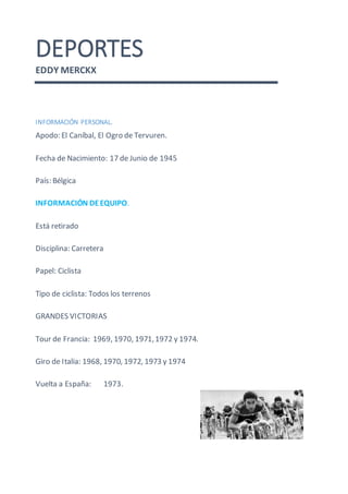 DEPORTES
EDDY MERCKX
INFORMACIÓN PERSONAL.
Apodo: El Caníbal, El Ogro de Tervuren.
Fecha de Nacimiento: 17 de Junio de 1945
País: Bélgica
INFORMACIÓN DEEQUIPO.
Está retirado
Disciplina: Carretera
Papel: Ciclista
Tipo de ciclista: Todos los terrenos
GRANDES VICTORIAS
Tour de Francia: 1969, 1970, 1971,1972 y 1974.
Giro de Italia: 1968, 1970, 1972, 1973 y 1974
Vuelta a España: 1973.
 