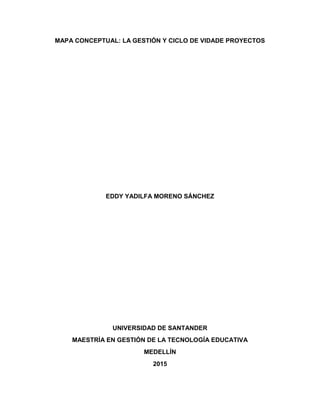 MAPA CONCEPTUAL: LA GESTIÓN Y CICLO DE VIDADE PROYECTOS
EDDY YADILFA MORENO SÁNCHEZ
UNIVERSIDAD DE SANTANDER
MAESTRÍA EN GESTIÓN DE LA TECNOLOGÍA EDUCATIVA
MEDELLÍN
2015