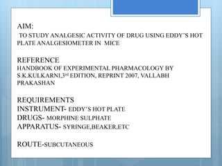 AIM:
TO STUDY ANALGESIC ACTIVITY OF DRUG USING EDDY’S HOT
PLATE ANALGESIOMETER IN MICE
REFERENCE
HANDBOOK OF EXPERIMENTAL PHARMACOLOGY BY
S.K.KULKARNI,3rd EDITION, REPRINT 2007, VALLABH
PRAKASHAN
REQUIREMENTS
INSTRUMENT- EDDY’S HOT PLATE
DRUGS- MORPHINE SULPHATE
APPARATUS- SYRINGE,BEAKER,ETC
ROUTE-SUBCUTANEOUS