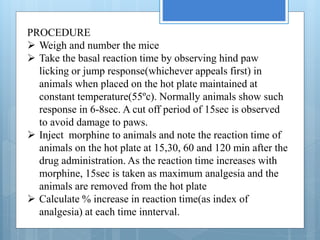 PROCEDURE
Weigh and number the mice
Take the basal reaction time by observing hind paw
licking or jump response(whichever appeals first) in
animals when placed on the hot plate maintained at
constant temperature(55ºc). Normally animals show such
response in 6-8sec. A cut off period of 15sec is observed
to avoid damage to paws.
Inject morphine to animals and note the reaction time of
animals on the hot plate at 15,30, 60 and 120 min after the
drug administration. As the reaction time increases with
morphine, 15sec is taken as maximum analgesia and the
animals are removed from the hot plate
Calculate % increase in reaction time(as index of
analgesia) at each time innterval.