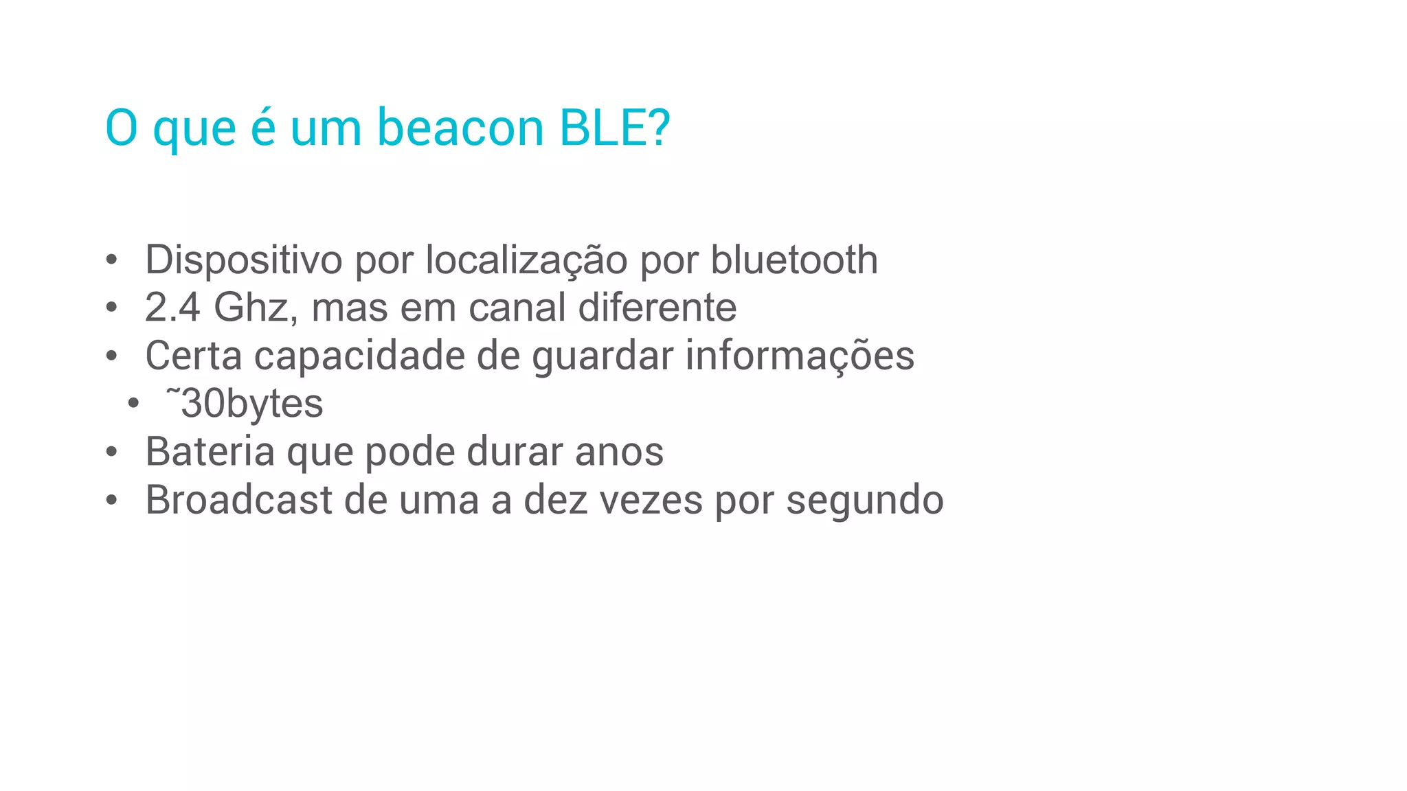 O que é um beacon BLE?
• Dispositivo por localização por bluetooth
• 2.4 Ghz, mas em canal diferente
• Certa capacidade de guardar informações
• ˜30bytes
• Bateria que pode durar anos
• Broadcast de uma a dez vezes por segundo
 
