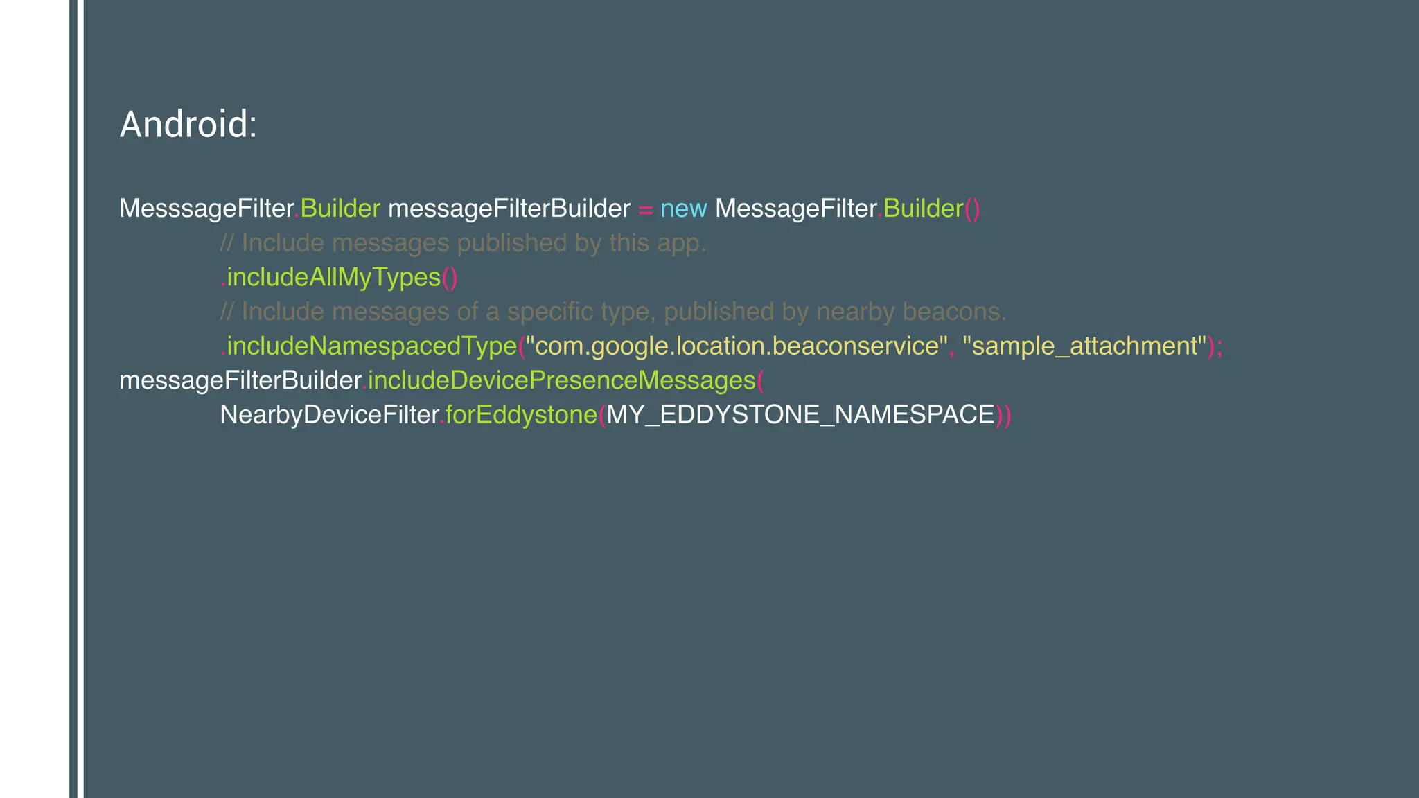 Android:
MesssageFilter.Builder messageFilterBuilder = new MessageFilter.Builder() 
// Include messages published by this app. 
.includeAllMyTypes() 
// Include messages of a specific type, published by nearby beacons. 
.includeNamespacedType("com.google.location.beaconservice", "sample_attachment"); 
messageFilterBuilder.includeDevicePresenceMessages( 
NearbyDeviceFilter.forEddystone(MY_EDDYSTONE_NAMESPACE)) 
 