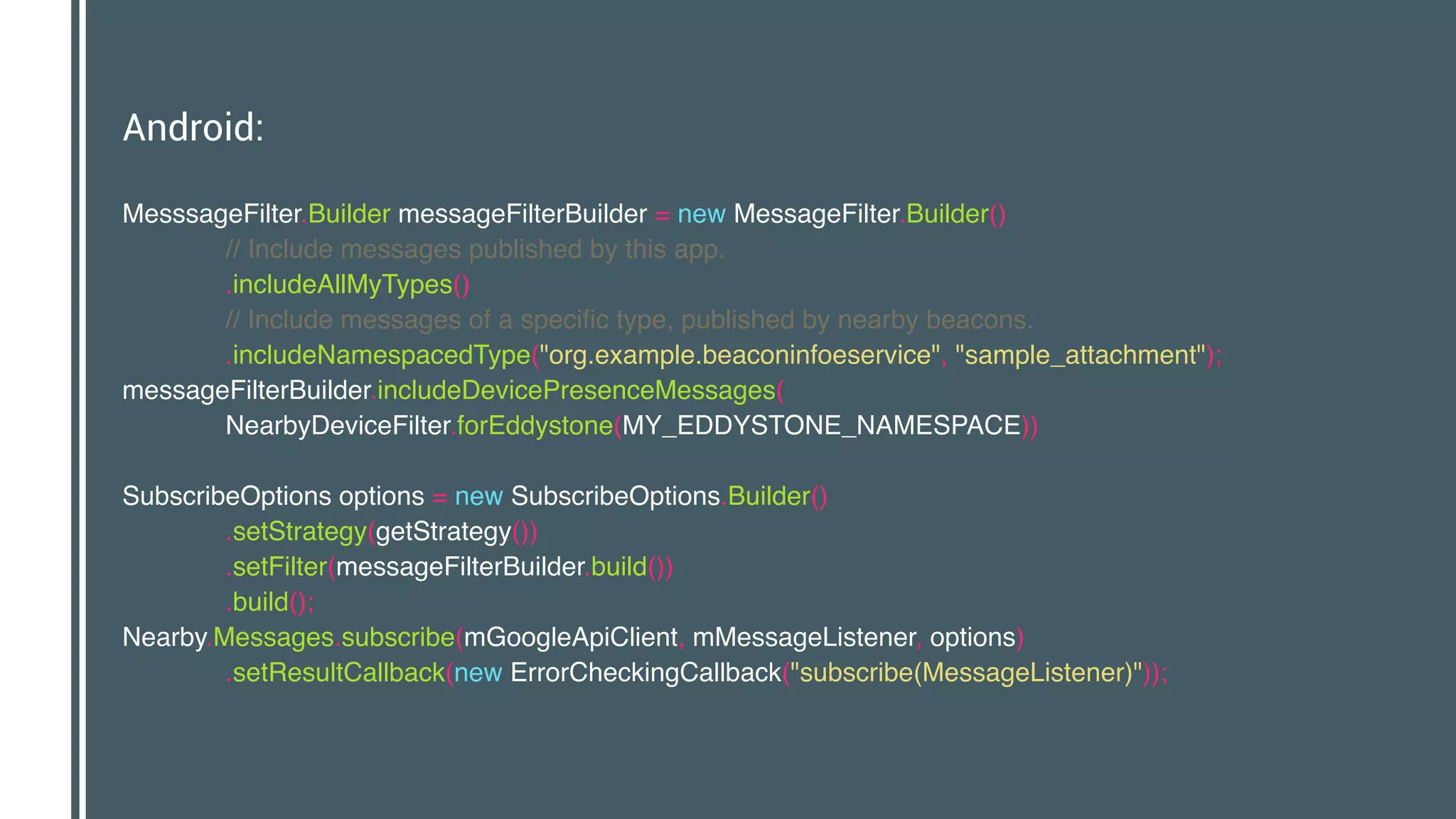 Android:
MesssageFilter.Builder messageFilterBuilder = new MessageFilter.Builder() 
// Include messages published by this app. 
.includeAllMyTypes() 
// Include messages of a specific type, published by nearby beacons. 
.includeNamespacedType("org.example.beaconinfoeservice", "sample_attachment"); 
messageFilterBuilder.includeDevicePresenceMessages( 
NearbyDeviceFilter.forEddystone(MY_EDDYSTONE_NAMESPACE)) 
 
SubscribeOptions options = new SubscribeOptions.Builder() 
.setStrategy(getStrategy()) 
.setFilter(messageFilterBuilder.build()) 
.build(); 
Nearby.Messages.subscribe(mGoogleApiClient, mMessageListener, options) 
.setResultCallback(new ErrorCheckingCallback("subscribe(MessageListener)"));
 