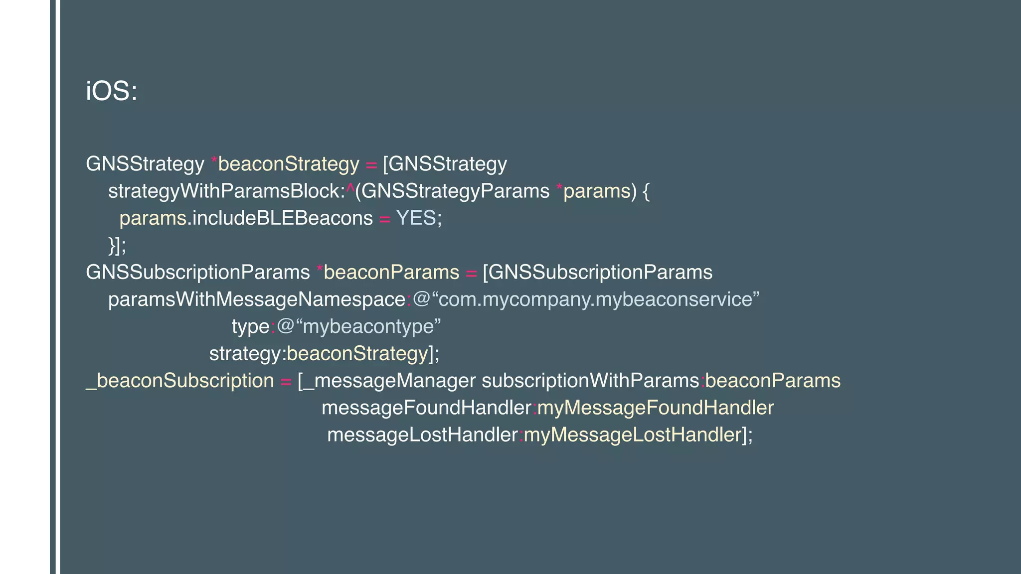 iOS:
GNSStrategy *beaconStrategy = [GNSStrategy 
strategyWithParamsBlock:^(GNSStrategyParams *params) { 
params.includeBLEBeacons = YES; 
}]; 
GNSSubscriptionParams *beaconParams = [GNSSubscriptionParams 
paramsWithMessageNamespace:@“com.mycompany.mybeaconservice” 
type:@“mybeacontype” 
strategy:beaconStrategy]; 
_beaconSubscription = [_messageManager subscriptionWithParams:beaconParams 
messageFoundHandler:myMessageFoundHandler 
messageLostHandler:myMessageLostHandler];
 