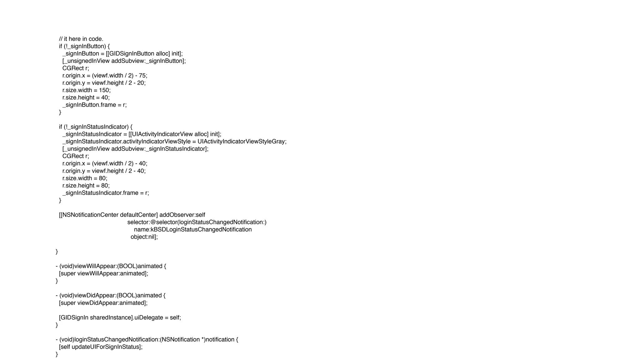 // it here in code.
if (!_signInButton) {
_signInButton = [[GIDSignInButton alloc] init];
[_unsignedInView addSubview:_signInButton];
CGRect r;
r.origin.x = (viewf.width / 2) - 75;
r.origin.y = viewf.height / 2 - 20;
r.size.width = 150;
r.size.height = 40;
_signInButton.frame = r;
}
if (!_signInStatusIndicator) {
_signInStatusIndicator = [[UIActivityIndicatorView alloc] init];
_signInStatusIndicator.activityIndicatorViewStyle = UIActivityIndicatorViewStyleGray;
[_unsignedInView addSubview:_signInStatusIndicator];
CGRect r;
r.origin.x = (viewf.width / 2) - 40;
r.origin.y = viewf.height / 2 - 40;
r.size.width = 80;
r.size.height = 80;
_signInStatusIndicator.frame = r;
}
[[NSNotificationCenter defaultCenter] addObserver:self
selector:@selector(loginStatusChangedNotification:)
name:kBSDLoginStatusChangedNotification
object:nil];
}
- (void)viewWillAppear:(BOOL)animated {
[super viewWillAppear:animated];
}
- (void)viewDidAppear:(BOOL)animated {
[super viewDidAppear:animated];
[GIDSignIn sharedInstance].uiDelegate = self;
}
- (void)loginStatusChangedNotification:(NSNotification *)notification {
[self updateUIForSignInStatus];
}
 