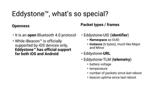 Eddystone™, what’s so special?
Openness
• It is an open Bluetooth 4.0 protocol
• While iBeacon™ is officially
supported by...