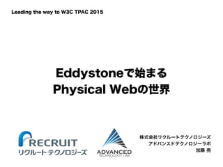Eddystoneで始まる
Physical Webの世界 
株式会社リクルートテクノロジーズ
アドバンスドテクノロジーラボ
加藤 亮
Leading the way to W3C TPAC 2015
 