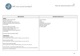 NET
                                                                                                             Plan de clase Semestre B 1011




                                  BIBLIOGRAFÍA                                                           RECURSOS DIDÁCTICOS

LIBROS:
Microsoft Office Word 2007                                                      Computadora
Grover, Chris, (aut.)                                                           Lápiz
Trigueros Campillo, Bernardina, (tr.)                                           Cuaderno
Anaya Multimedia-Anaya Interactiva                                              Laboratorio de computo
c/CD-ROM                                                                        Paquete de prácticas
                                                                                Memoria portátil
Microsoft Office Excel 2007                                                     Sw Office 2007
Stinson, Craig; Dodge, Mark, (aut.)
Méndez Suárez, Rubén, (tr.)
Anaya Multimedia-Anaya Interactiva
c/CD-ROM

Microsoft Office PowerPoint 2007

CIBERGRAFÍA:
Manual de Excel 2007
http://rapidshare.com/files/224429715/Biblia_de_Excel_2007.rar

Manual de Excel 2007
http://rapidshare.com/files/224466793/Biblia_de_Word_2007.rar

Manual de PowerPoint 2007
http://rapidshare.com/files/224458905/Biblia_de_Power_Point_2007.rar

Guía interactiva, comparando Office 2003 y 2007
http://www.microsoft.com/downloads/es-es/confirmation.aspx?FamilyID=9044790B-
4E24-4277-B714-66D7B18D0AA1




                                                                                                                                        36
 