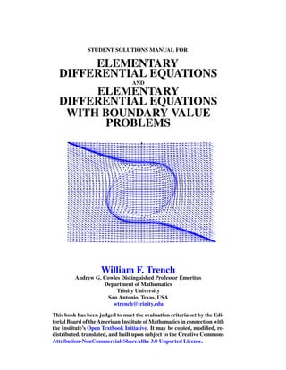 STUDENT SOLUTIONS MANUAL FOR
ELEMENTARY
DIFFERENTIAL EQUATIONS
AND
ELEMENTARY
DIFFERENTIAL EQUATIONS
WITH BOUNDARY VALUE
PROBLEMS
William F. Trench
Andrew G. Cowles Distinguished Professor Emeritus
Department of Mathematics
Trinity University
San Antonio, Texas, USA
wtrench@trinity.edu
This book has been judged to meet the evaluation criteria set by the Edi-
torial Board of the American Institute of Mathematics in connection with
the Institute’s Open Textbook Initiative. It may be copied, modiﬁed, re-
distributed, translated, and built upon subject to the Creative Commons
Attribution-NonCommercial-ShareAlike 3.0 Unported License.
 