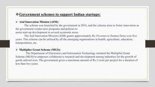 Government schemes to support Indian startups:
 Atal Innovation Mission (AIM):
The scheme was launched by the government in 2016, and the scheme aims to foster innovation as
the government creates new programs and policies to
assist start-up development in several economic areas.
The Atal Innovation Mission (AIM) grants approximately Rs 10 crores to finance firms over five
years. This scheme can be utilised by all the emerging organisations in health, agriculture, education,
transportation, etc.
 Multiplier Grant Scheme (MGS):
The Department of Electronics and Information Technology initiated the Multiplier Grant
Scheme (MGS) to empower collaborative research and development among industries for the growth of
goods and services. The government gives a maximum amount of Rs 2 crore per project for a duration of
less than two years.
 