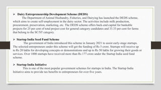  Dairy Entrepreneurship Development Scheme (DEDS)
The Department of Animal Husbandry, Fisheries, and Dairying has launched the DEDS scheme,
which aims to create self-employment in the dairy sector. The activities include milk production,
procurement, preservation, marketing, etc. The DEDS scheme offers back-end capital for bankable
projects for 25 per cent of total project cost for general category candidates and 33.33 per cent for farms
that belong to the SC/ST category.
 Startup India Seed Fund Scheme
The government of India introduced this scheme in January 2021 to assist early-stage startups.
The selected entrepreneurs under this scheme will get the funding of Rs 5 crore. Startups will receive up
to Rs 20 lakhs for developing concepts or demonstrations and up to Rs 50 lakhs for growing their goods or
services. Over 1000 startups have received more than Rs 177 crore under the Startup India seed fund
scheme.
 Startup India Initiative
This is one of the most popular government schemes for startups in India. The Startup India
Initiative aims to provide tax benefits to entrepreneurs for over five years.
 