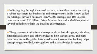 India is going through the era of startups, where the country is creating
a robust ecosystem for businesses and entrepreneurs. India is now called
the 'Startup Hub' as it has more than 99,000 startups, and 107 unicorn
companies worth $30 billion. Prime Minister Narendra Modi has started
several initiatives to help the budding entrepreneurs.
The government initiatives aim to provide technical support, subsidies,
financial assistance, and other services to help startups grow and mark
their presence in the global business domain. Government backing helps
startups to get worldwide recognition and attract foreign investors.
 