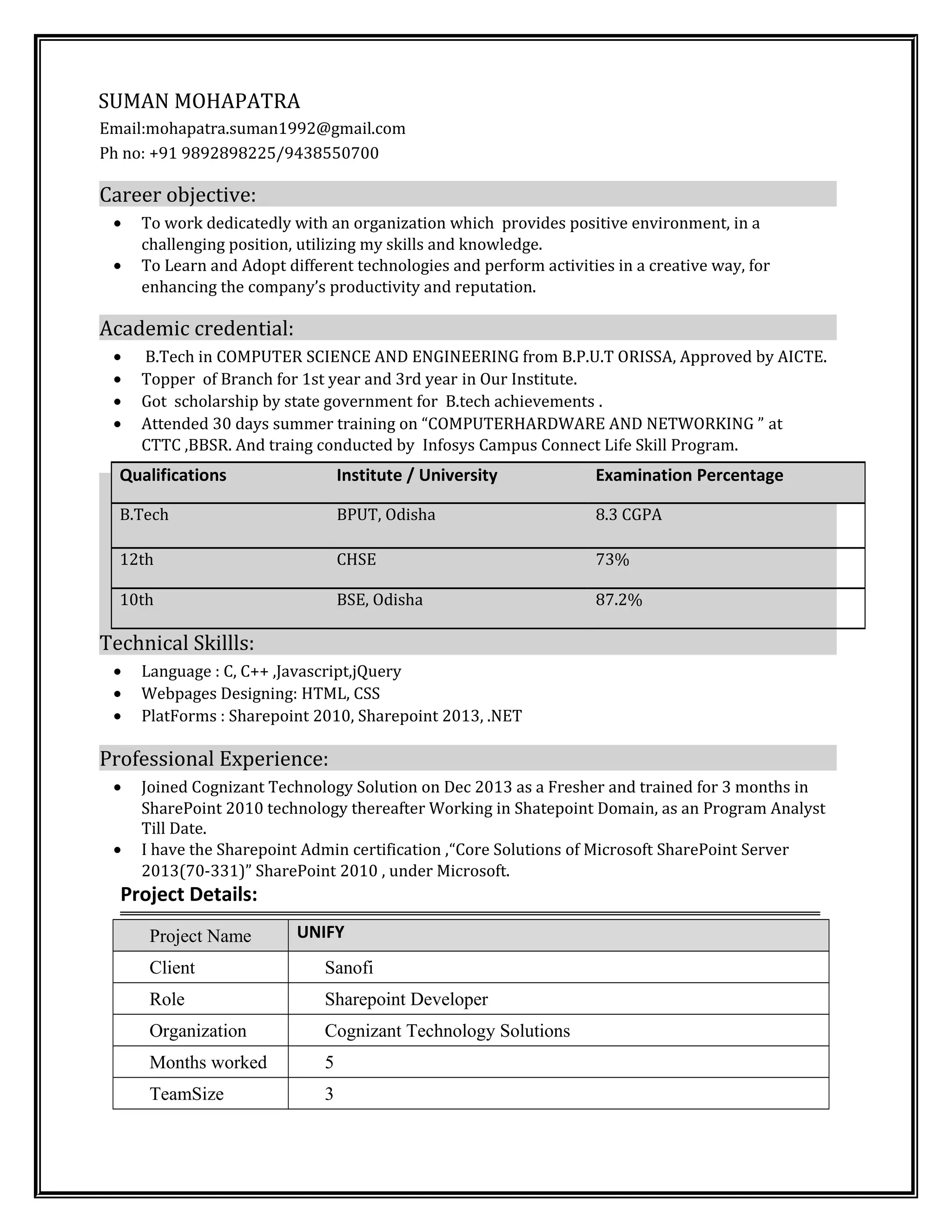 SUMAN MOHAPATRA
Email:mohapatra.suman1992@gmail.com
Ph no: +91 9892898225/9438550700
Career objective:
• To work dedicatedly with an organization which provides positive environment, in a
challenging position, utilizing my skills and knowledge.
• To Learn and Adopt different technologies and perform activities in a creative way, for
enhancing the company’s productivity and reputation.
Academic credential:
• B.Tech in COMPUTER SCIENCE AND ENGINEERING from B.P.U.T ORISSA, Approved by AICTE.
• Topper of Branch for 1st year and 3rd year in Our Institute.
• Got scholarship by state government for B.tech achievements .
• Attended 30 days summer training on “COMPUTERHARDWARE AND NETWORKING ” at
CTTC ,BBSR. And traing conducted by Infosys Campus Connect Life Skill Program.
Technical Skillls:
• Language : C, C++ ,Javascript,jQuery
• Webpages Designing: HTML, CSS
• PlatForms : Sharepoint 2010, Sharepoint 2013, .NET
Professional Experience:
• Joined Cognizant Technology Solution on Dec 2013 as a Fresher and trained for 3 months in
SharePoint 2010 technology thereafter Working in Shatepoint Domain, as an Program Analyst
Till Date.
• I have the Sharepoint Admin certification ,“Core Solutions of Microsoft SharePoint Server
2013(70-331)” SharePoint 2010 , under Microsoft.
Project Details:
Project Name UNIFY
Client Sanofi
Role Sharepoint Developer
Organization Cognizant Technology Solutions
Months worked 5
TeamSize 3
Qualifications Institute / University Examination Percentage
B.Tech BPUT, Odisha 8.3 CGPA
12th CHSE 73%
10th BSE, Odisha 87.2%
 