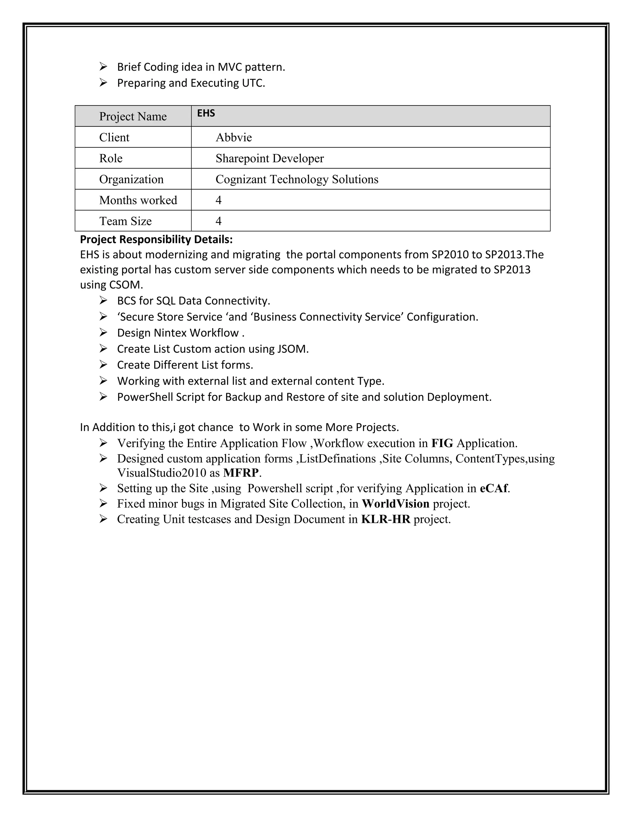  Brief Coding idea in MVC pattern.
 Preparing and Executing UTC.
Project Name EHS
Client Abbvie
Role Sharepoint Developer
Organization Cognizant Technology Solutions
Months worked 4
Team Size 4
Project Responsibility Details:
EHS is about modernizing and migrating the portal components from SP2010 to SP2013.The
existing portal has custom server side components which needs to be migrated to SP2013
using CSOM.
 BCS for SQL Data Connectivity.
 ‘Secure Store Service ‘and ‘Business Connectivity Service’ Configuration.
 Design Nintex Workflow .
 Create List Custom action using JSOM.
 Create Different List forms.
 Working with external list and external content Type.
 PowerShell Script for Backup and Restore of site and solution Deployment.
In Addition to this,i got chance to Work in some More Projects.
 Verifying the Entire Application Flow ,Workflow execution in FIG Application.
 Designed custom application forms ,ListDefinations ,Site Columns, ContentTypes,using
VisualStudio2010 as MFRP.
 Setting up the Site ,using Powershell script ,for verifying Application in eCAf.
 Fixed minor bugs in Migrated Site Collection, in WorldVision project.
 Creating Unit testcases and Design Document in KLR-HR project.
 