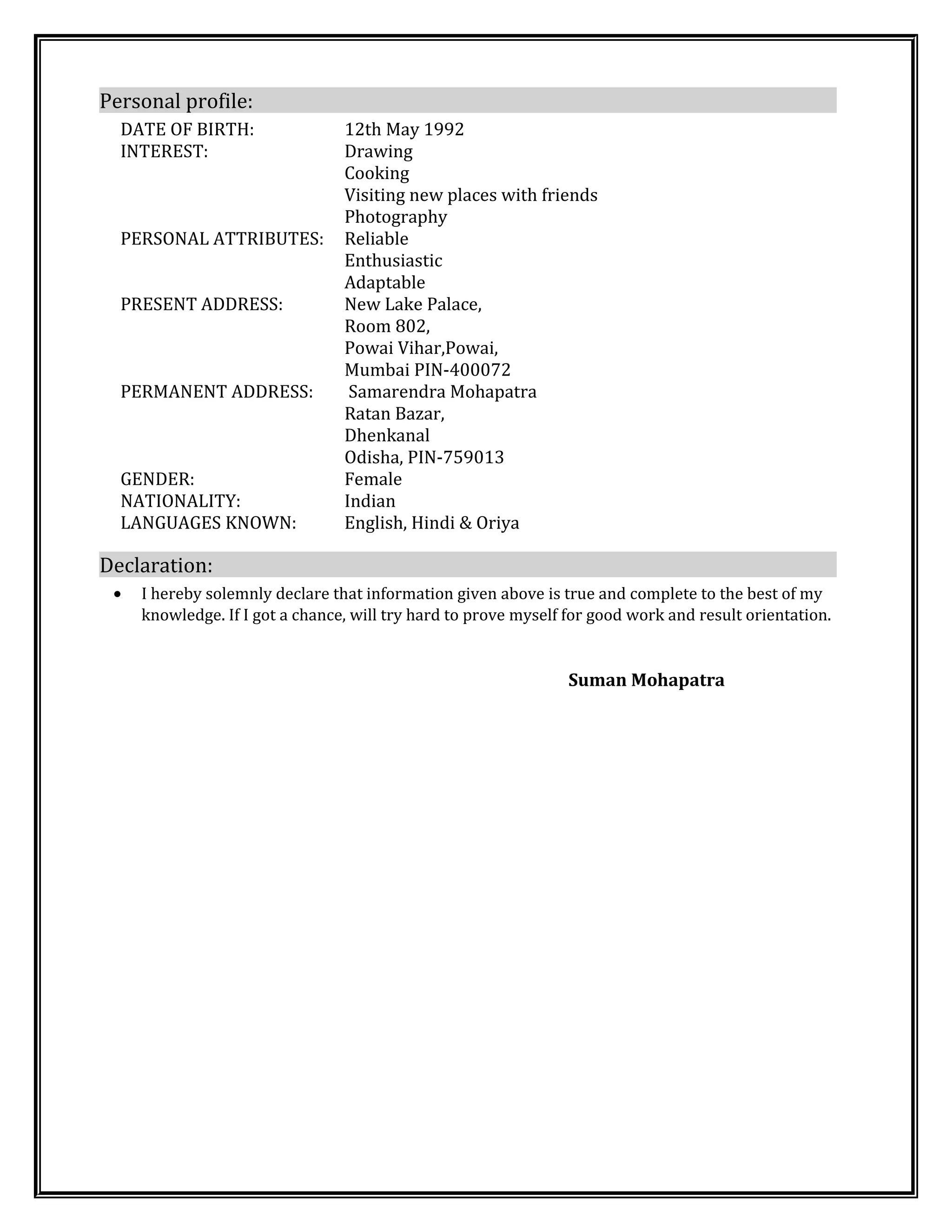 Personal profile:
DATE OF BIRTH: 12th May 1992
INTEREST: Drawing
Cooking
Visiting new places with friends
Photography
PERSONAL ATTRIBUTES: Reliable
Enthusiastic
Adaptable
PRESENT ADDRESS: New Lake Palace,
Room 802,
Powai Vihar,Powai,
Mumbai PIN-400072
PERMANENT ADDRESS: Samarendra Mohapatra
Ratan Bazar,
Dhenkanal
Odisha, PIN-759013
GENDER: Female
NATIONALITY: Indian
LANGUAGES KNOWN: English, Hindi & Oriya
Declaration:
• I hereby solemnly declare that information given above is true and complete to the best of my
knowledge. If I got a chance, will try hard to prove myself for good work and result orientation.
Suman Mohapatra
 