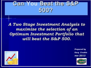 11
CanCan You Beat the S&PBeat the S&P
500?500?
Prepared by
Gary Crosbie
A Two Stage Investment Analysis toA Two Stage Investment Analysis to
maximize the selection of anmaximize the selection of an
Optimum Investment Portfolio thatOptimum Investment Portfolio that
will beat the S&P 500.will beat the S&P 500.
NNov 2013ov 2013
 