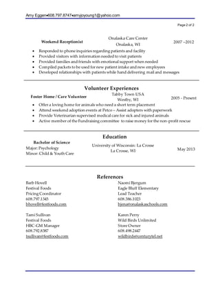 Amy Eggen608.797.8747amyjoyoung1@yahoo.com
Page 2 of 2
Weekend Receptionist
Onalaska Care Center
Onalaska, WI
2007 –2012
 Responded to phone inquiries regarding patients and facility
 Provided visitors with information needed to visit patients
 Provided families and friends with emotional support when needed
 Compiled packets to be used for new patient intake and new employees
 Developed relationships with patients while hand delivering mail and messages
Volunteer Experiences
Foster Home / Care Volunteer
Tabby Town USA
Westby, WI 2005 - Present
 Offer a loving home for animals who need a short term placement
 Attend weekend adoption events at Petco – Assist adopters with paperwork
 Provide Veterinarian supervised medical care for sick and injured animals
 Active member of the Fundraising committee to raise money for the non-profit rescue
Education
Bachelor of Science
Major: Psychology
Minor: Child & Youth Care
University of Wisconsin: La Crosse
La Crosse, WI May 2013
References
Barb Hovell
Festival Foods
Pricing Coordinator
608.797.1345
bhovell@festfoods.com
Tami Sullivan
Festival Foods
HBC-GM Manager
608.792.8387
tsullivan@festfoods.com
Naomi Bjergum
Eagle Bluff Elementary
Lead Teacher
608.386.1023
bjena@onalaskaschools.com
Karen Perry
Wild Birds Unlimited
Store Owner
608.498.2447
wildbirds@centurytel.net
 