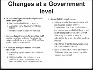 Changes at a Government
level
 Increased recognition of the importance

of the early years
 National early childhood agenda
 Australian Early Development Index
[AEDI]
 Importance of support for families

 Increased requirements for qualified staff

in prior to school settings. Pay disparities
between childcare and school ECE staff can
lead to high turnover rates

 A focus on equity and social justice in

education
 Aim is high quality education and care
for all
 Still inequalities for children in low
socio-economic communities and
remote and Indigenous communities

 Accountability requirements
 National standards support equity and

social justice but can enforce
standardised practices, predictability
and control, and imply that there is one
set of ‘best practices’ and one way of
measuring outcomes – has the
potential to de-professionalise teaching
practice
 Importance of contextually responsive
practices and ethic of care
 Issues around what counts as evidence
of children’s learning – need for wide
range of assessment

 