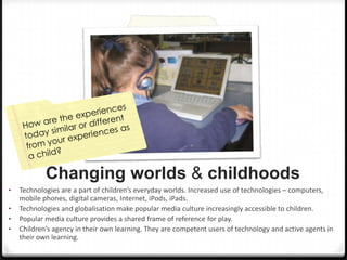 Changing worlds & childhoods
•
•
•
•

Technologies are a part of children’s everyday worlds. Increased use of technologies – computers,
mobile phones, digital cameras, Internet, iPods, iPads.
Technologies and globalisation make popular media culture increasingly accessible to children.
Popular media culture provides a shared frame of reference for play.
Children’s agency in their own learning. They are competent users of technology and active agents in
their own learning.

 