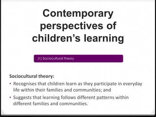 Contemporary
perspectives of
children’s learning
(1) Sociocultural theory

Sociocultural theory:
• Recognises that children learn as they participate in everyday
life within their families and communities; and
• Suggests that learning follows different patterns within
different families and communities.

 