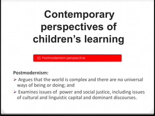 Contemporary
perspectives of
children’s learning
(2) Postmodernism perspective

Postmodernism:
 Argues that the world is complex and there are no universal
ways of being or doing; and
 Examines issues of power and social justice, including issues
of cultural and linguistic capital and dominant discourses.

 