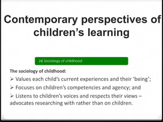 Contemporary perspectives of
children’s learning
(4) Sociology of childhood

The sociology of childhood:

 Values each child’s current experiences and their ‘being’;
 Focuses on children’s competencies and agency; and
 Listens to children’s voices and respects their views –

advocates researching with rather than on children.

 