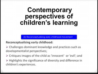 Contemporary
perspectives of
children’s learning
(5) Reconceptualising early childhood movement

Reconceptualising early childhood:
 Challenges dominant knowledge and practices such as
developmentalist perspectives;
 Critiques images of the child as ‘innocent’ or ‘evil’; and
 Highlights the significance of diversity and difference in
children’s experiences.

 