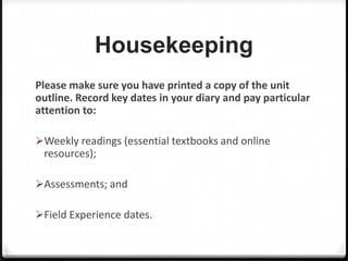 Housekeeping
Please make sure you have printed a copy of the unit
outline. Record key dates in your diary and pay particular
attention to:
Weekly readings (essential textbooks and online

resources);
Assessments; and
Field Experience dates.

 