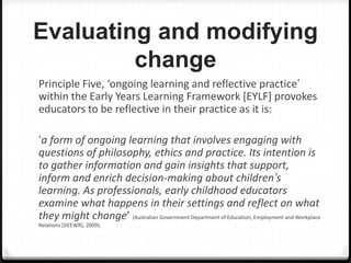 Evaluating and modifying
change
Principle Five, ‘ongoing learning and reflective practice’
within the Early Years Learning Framework [EYLF] provokes
educators to be reflective in their practice as it is:
‘a form of ongoing learning that involves engaging with
questions of philosophy, ethics and practice. Its intention is
to gather information and gain insights that support,
inform and enrich decision-making about children’s
learning. As professionals, early childhood educators
examine what happens in their settings and reflect on what
they might change’ (Australian Government Department of Education, Employment and Workplace
Relations [DEEWR], 2009).

 