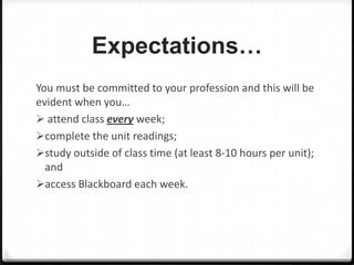 Expectations…
You must be committed to your profession and this will be
evident when you…
 attend class every week;
complete the unit readings;
study outside of class time (at least 8-10 hours per unit);
and
access Blackboard each week.

 