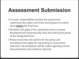 Assessment Submission
It is your responsibility to know the assessment

submission due dates and times and prepare to submit
them before the final hour.
Penalties will apply if the submission time is missed.
Blackboard will automatically close the submission portal
at the designated time.
Please check the unit outline for the policy and
procedures that apply for requesting an assessment
extension. No exceptions will be made regarding correct
documentation and evidence required.

 