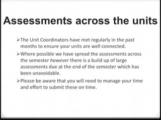 Assessments across the units
The Unit Coordinators have met regularly in the past

months to ensure your units are well connected.
Where possible we have spread the assessments across
the semester however there is a build up of large
assessments due at the end of the semester which has
been unavoidable.
Please be aware that you will need to manage your time
and effort to submit these on time.

 