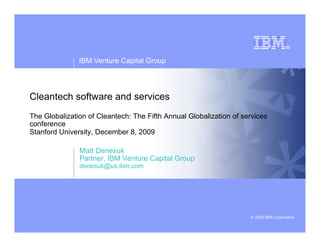 IBM Venture Capital Group
© 2009 IBM Corporation
Cleantech software and services
The Globalization of Cleantech: The Fifth Annual Globalization of services
conference
Stanford University, December 8, 2009
Matt Denesuk
Partner, IBM Venture Capital Group
denesuk@us.ibm.com
 