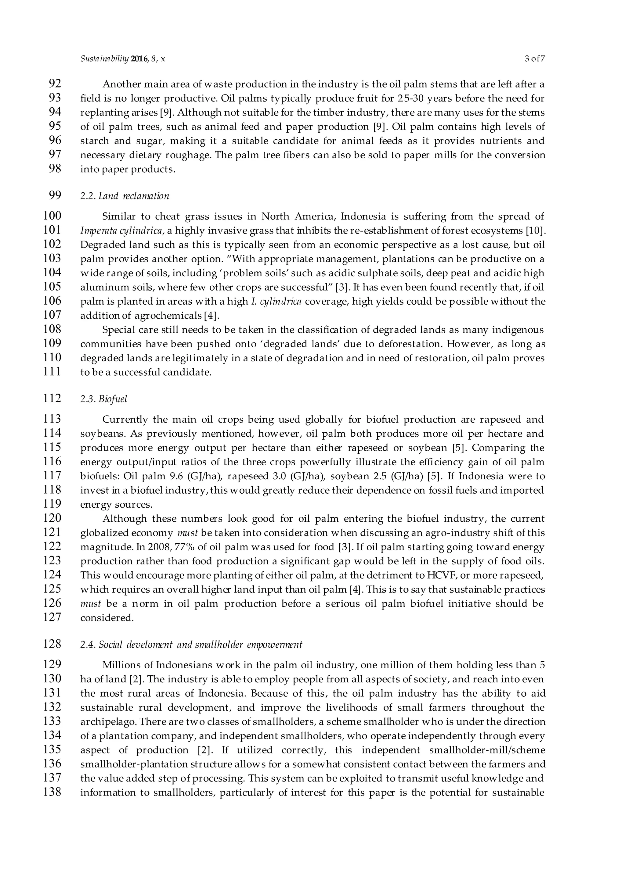 Sustainability 2016, 8, x 3 of7
Another main area of waste production in the industry is the oil palm stems that are left after a92
field is no longer productive. Oil palms typically produce fruit for 25-30 years before the need for93
replanting arises [9]. Although not suitable for the timber industry, there are many uses for the stems94
of oil palm trees, such as animal feed and paper production [9]. Oil palm contains high levels of95
starch and sugar, making it a suitable candidate for animal feeds as it provides nutrients and96
necessary dietary roughage. The palm tree fibers can also be sold to paper mills for the conversion97
into paper products.98
2.2. Land reclamation99
Similar to cheat grass issues in North America, Indonesia is suffering from the spread of100
Imperata cylindrica, a highly invasive grass that inhibits the re-establishment of forest ecosystems [10].101
Degraded land such as this is typically seen from an economic perspective as a lost cause, but oil102
palm provides another option. “With appropriate management, plantations can be productive on a103
wide range of soils, including ‘problem soils’ such as acidic sulphate soils, deep peat and acidic high104
aluminum soils, where few other crops are successful” [3]. It has even been found recently that, if oil105
palm is planted in areas with a high I. cylindrica coverage, high yields could be possible without the106
addition of agrochemicals [4].107
Special care still needs to be taken in the classification of degraded lands as many indigenous108
communities have been pushed onto ‘degraded lands’ due to deforestation. However, as long as109
degraded lands are legitimately in a state of degradation and in need of restoration, oil palm proves110
to be a successful candidate.111
2.3. Biofuel112
Currently the main oil crops being used globally for biofuel production are rapeseed and113
soybeans. As previously mentioned, however, oil palm both produces more oil per hectare and114
produces more energy output per hectare than either rapeseed or soybean [5]. Comparing the115
energy output/input ratios of the three crops powerfully illustrate the efficiency gain of oil palm116
biofuels: Oil palm 9.6 (GJ/ha), rapeseed 3.0 (GJ/ha), soybean 2.5 (GJ/ha) [5]. If Indonesia were to117
invest in a biofuel industry,this would greatly reduce their dependence on fossil fuels and imported118
energy sources.119
Although these numbers look good for oil palm entering the biofuel industry, the current120
globalized economy must be taken into consideration when discussing an agro-industry shift of this121
magnitude. In 2008, 77% of oil palm was used for food [3]. If oil palm starting going toward energy122
production rather than food production a significant gap would be left in the supply of food oils.123
This would encourage more planting of either oil palm, at the detriment to HCVF, or more rapeseed,124
which requires an overall higher land input than oil palm [4]. This is to say that sustainable practices125
must be a norm in oil palm production before a serious oil palm biofuel initiative should be126
considered.127
2.4. Social develoment and smallholder empowerment128
Millions of Indonesians work in the palm oil industry, one million of them holding less than 5129
ha of land [2]. The industry is able to employ people from all aspects of society, and reach into even130
the most rural areas of Indonesia. Because of this, the oil palm industry has the ability to aid131
sustainable rural development, and improve the livelihoods of small farmers throughout the132
archipelago. There are two classes of smallholders, a scheme smallholder who is under the direction133
of a plantation company, and independent smallholders, who operate independently through every134
aspect of production [2]. If utilized correctly, this independent smallholder-mill/scheme135
smallholder-plantation structure allows for a somewhat consistent contact between the farmers and136
the value added step of processing. This system can be exploited to transmit useful knowledge and137
information to smallholders, particularly of interest for this paper is the potential for sustainable138
 