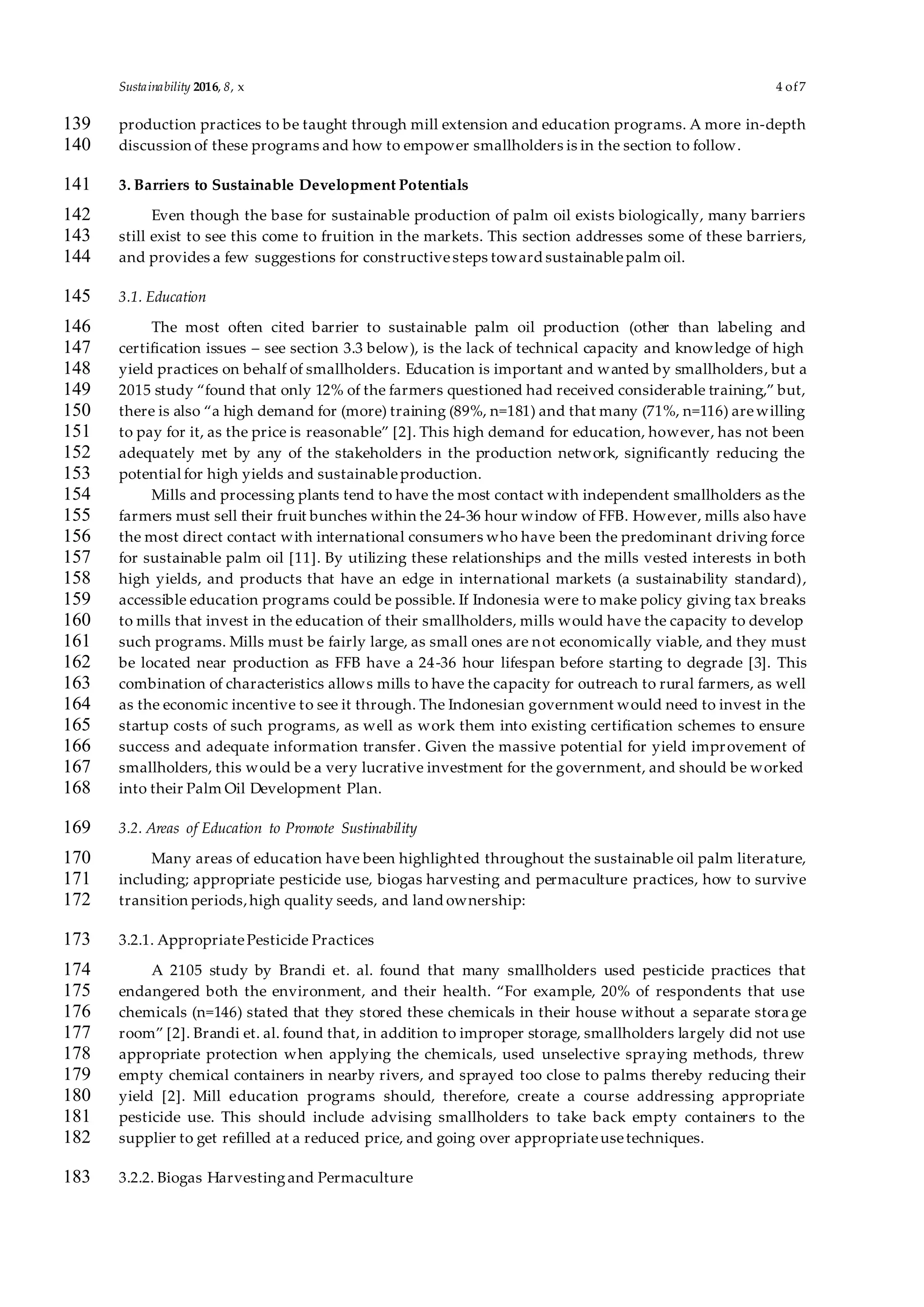 Sustainability 2016, 8, x 4 of7
production practices to be taught through mill extension and education programs. A more in-depth139
discussion of these programs and how to empower smallholders is in the section to follow.140
3. Barriers to Sustainable Development Potentials141
Even though the base for sustainable production of palm oil exists biologically, many barriers142
still exist to see this come to fruition in the markets. This section addresses some of these barriers,143
and provides a few suggestions for constructivesteps toward sustainablepalm oil.144
3.1. Education145
The most often cited barrier to sustainable palm oil production (other than labeling and146
certification issues – see section 3.3 below), is the lack of technical capacity and knowledge of high147
yield practices on behalf of smallholders. Education is important and wanted by smallholders, but a148
2015 study “found that only 12% of the farmers questioned had received considerable training,” but,149
there is also “a high demand for (more) training (89%, n=181) and that many (71%, n=116) arewilling150
to pay for it, as the price is reasonable” [2]. This high demand for education, however, has not been151
adequately met by any of the stakeholders in the production network, significantly reducing the152
potential for high yields and sustainableproduction.153
Mills and processing plants tend to have the most contact with independent smallholders as the154
farmers must sell their fruit bunches within the 24-36 hour window of FFB. However, mills also have155
the most direct contact with international consumers who have been the predominant driving force156
for sustainable palm oil [11]. By utilizing these relationships and the mills vested interests in both157
high yields, and products that have an edge in international markets (a sustainability standard),158
accessible education programs could be possible. If Indonesia were to make policy giving tax breaks159
to mills that invest in the education of their smallholders, mills would have the capacity to develop160
such programs. Mills must be fairly large, as small ones are not economically viable, and they must161
be located near production as FFB have a 24-36 hour lifespan before starting to degrade [3]. This162
combination of characteristics allows mills to have the capacity for outreach to rural farmers, as well163
as the economic incentive to see it through. The Indonesian government would need to invest in the164
startup costs of such programs, as well as work them into existing certification schemes to ensure165
success and adequate information transfer. Given the massive potential for yield improvement of166
smallholders, this would be a very lucrative investment for the government, and should be worked167
into their Palm Oil Development Plan.168
3.2. Areas of Education to Promote Sustinability169
Many areas of education have been highlighted throughout the sustainable oil palm literature,170
including; appropriate pesticide use, biogas harvesting and permaculture practices, how to survive171
transition periods,high quality seeds, and land ownership:172
3.2.1. AppropriatePesticide Practices173
A 2105 study by Brandi et. al. found that many smallholders used pesticide practices that174
endangered both the environment, and their health. “For example, 20% of respondents that use175
chemicals (n=146) stated that they stored these chemicals in their house without a separate storage176
room” [2]. Brandi et. al. found that, in addition to improper storage, smallholders largely did not use177
appropriate protection when applying the chemicals, used unselective spraying methods, threw178
empty chemical containers in nearby rivers, and sprayed too close to palms thereby reducing their179
yield [2]. Mill education programs should, therefore, create a course addressing appropriate180
pesticide use. This should include advising smallholders to take back empty containers to the181
supplier to get refilled at a reduced price, and going over appropriateusetechniques.182
3.2.2. Biogas Harvestingand Permaculture183
 
