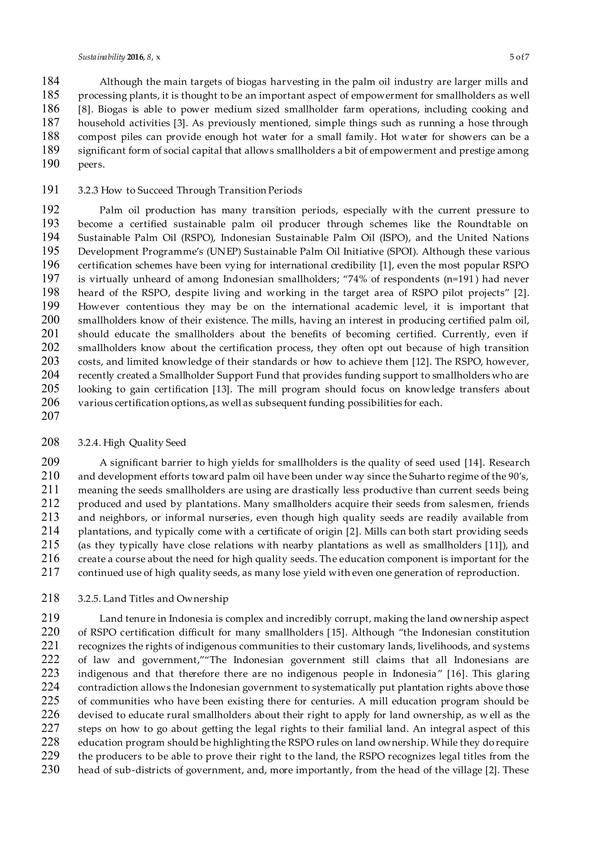 Sustainability 2016, 8, x 5 of7
Although the main targets of biogas harvesting in the palm oil industry are larger mills and184
processing plants, it is thought to be an important aspect of empowerment for smallholders as well185
[8]. Biogas is able to power medium sized smallholder farm operations, including cooking and186
household activities [3]. As previously mentioned, simple things such as running a hose through187
compost piles can provide enough hot water for a small family. Hot water for showers can be a188
significant form of social capital that allows smallholders a bit of empowerment and prestige among189
peers.190
3.2.3 How to Succeed Through Transition Periods191
Palm oil production has many transition periods, especially with the current pressure to192
become a certified sustainable palm oil producer through schemes like the Roundtable on193
Sustainable Palm Oil (RSPO), Indonesian Sustainable Palm Oil (ISPO), and the United Nations194
Development Programme’s (UNEP) Sustainable Palm Oil Initiative (SPOI). Although these various195
certification schemes have been vying for international credibility [1], even the most popular RSPO196
is virtually unheard of among Indonesian smallholders; “74% of respondents (n=191) had never197
heard of the RSPO, despite living and working in the target area of RSPO pilot projects” [2].198
However contentious they may be on the international academic level, it is important that199
smallholders know of their existence. The mills, having an interest in producing certified palm oil,200
should educate the smallholders about the benefits of becoming certified. Currently, even if201
smallholders know about the certification process, they often opt out because of high transition202
costs, and limited knowledge of their standards or how to achieve them [12]. The RSPO, however,203
recently created a Smallholder Support Fund that provides funding support to smallholders who are204
looking to gain certification [13]. The mill program should focus on knowledge transfers about205
various certification options,as well as subsequent funding possibilities for each.206
207
3.2.4. High Quality Seed208
A significant barrier to high yields for smallholders is the quality of seed used [14]. Research209
and development efforts toward palm oil have been under way since the Suharto regime of the 90’s,210
meaning the seeds smallholders are using are drastically less productive than current seeds being211
produced and used by plantations. Many smallholders acquire their seeds from salesmen, friends212
and neighbors, or informal nurseries, even though high quality seeds are readily available from213
plantations, and typically come with a certificate of origin [2]. Mills can both start providing seeds214
(as they typically have close relations with nearby plantations as well as smallholders [11]), and215
create a course about the need for high quality seeds. The education component is important for the216
continued use of high quality seeds, as many lose yield with even one generation of reproduction.217
3.2.5. Land Titles and Ownership218
Land tenure in Indonesia is complex and incredibly corrupt, making the land ownership aspect219
of RSPO certification difficult for many smallholders [15]. Although “the Indonesian constitution220
recognizes the rights of indigenous communities to their customary lands, livelihoods, and systems221
of law and government,”“The Indonesian government still claims that all Indonesians are222
indigenous and that therefore there are no indigenous people in Indonesia” [16]. This glaring223
contradiction allows the Indonesian government to systematically put plantation rights above those224
of communities who have been existing there for centuries. A mill education program should be225
devised to educate rural smallholders about their right to apply for land ownership, as w ell as the226
steps on how to go about getting the legal rights to their familial land. An integral aspect of this227
education program should be highlightingthe RSPO rules on land ownership. While they dorequire228
the producers to be able to prove their right to the land, the RSPO recognizes legal titles from the229
head of sub-districts of government, and, more importantly, from the head of the village [2]. These230
 