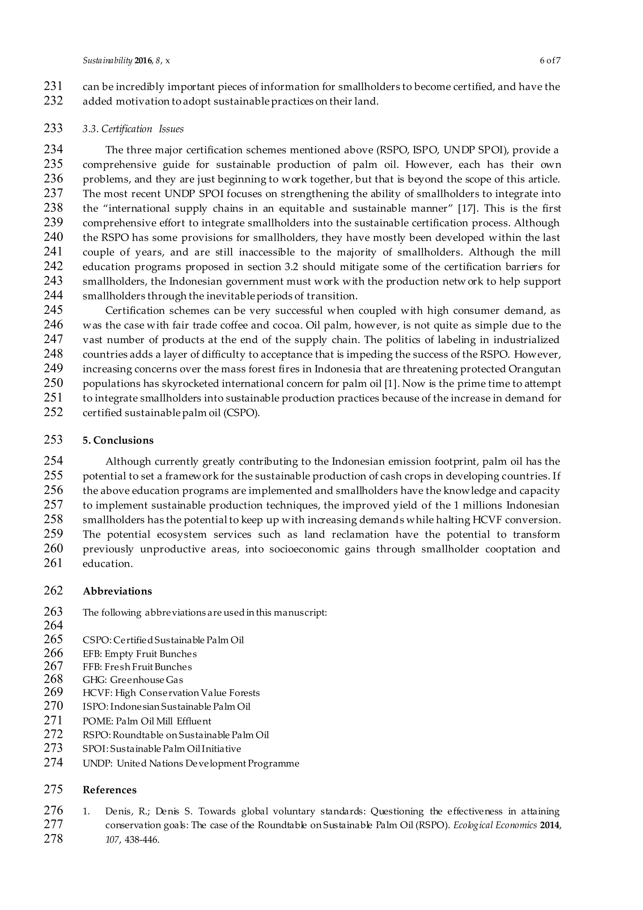 Sustainability 2016, 8, x 6 of7
can be incredibly important pieces of information for smallholders to become certified, and have the231
added motivation toadopt sustainablepractices on their land.232
3.3. Certification Issues233
The three major certification schemes mentioned above (RSPO, ISPO, UNDP SPOI), provide a234
comprehensive guide for sustainable production of palm oil. However, each has their own235
problems, and they are just beginning to work together, but that is beyond the scope of this article.236
The most recent UNDP SPOI focuses on strengthening the ability of smallholders to integrate into237
the “international supply chains in an equitable and sustainable manner” [17]. This is the first238
comprehensive effort to integrate smallholders into the sustainable certification process. Although239
the RSPO has some provisions for smallholders, they have mostly been developed within the last240
couple of years, and are still inaccessible to the majority of smallholders. Although the mill241
education programs proposed in section 3.2 should mitigate some of the certification barriers for242
smallholders, the Indonesian government must work with the production netw ork to help support243
smallholders through the inevitableperiods of transition.244
Certification schemes can be very successful when coupled with high consumer demand, as245
was the case with fair trade coffee and cocoa. Oil palm, however, is not quite as simple due to the246
vast number of products at the end of the supply chain. The politics of labeling in industrialized247
countries adds a layer of difficulty to acceptance that is impeding the success of the RSPO. However,248
increasing concerns over the mass forest fires in Indonesia that are threatening protected Orangutan249
populations has skyrocketed international concern for palm oil [1]. Now is the prime time to attempt250
to integrate smallholders into sustainable production practices because of the increase in demand for251
certified sustainablepalm oil (CSPO).252
5. Conclusions253
Although currently greatly contributing to the Indonesian emission footprint, palm oil has the254
potential to set a framework for the sustainable production of cash crops in developing countries. If255
the above education programs are implemented and smallholders have the knowledge and capacity256
to implement sustainable production techniques, the improved yield of the 1 millions Indonesian257
smallholders has the potential to keep up with increasing demands while halting HCVF conversion.258
The potential ecosystem services such as land reclamation have the potential to transform259
previously unproductive areas, into socioeconomic gains through smallholder cooptation and260
education.261
Abbreviations262
The following abbreviations are usedin this manuscript:263
264
CSPO: CertifiedSustainable Palm Oil265
EFB: Empty Fruit Bunches266
FFB: Fresh Fruit Bunches267
GHG: Greenhouse Gas268
HCVF: High Conservation Value Forests269
ISPO: Indonesian Sustainable Palm Oil270
POME: Palm Oil Mill Effluent271
RSPO: Roundtable on Sustainable Palm Oil272
SPOI: Sustainable Palm OilInitiative273
UNDP: United Nations Development Programme274
References275
1. Denis, R.; Denis S. Towards global voluntary standards: Questioning the effectiveness in attaining276
conservation goals: The case of the Roundtable on Sustainable Palm Oil (RSPO). Ecological Economics 2014,277
107, 438-446.278
 