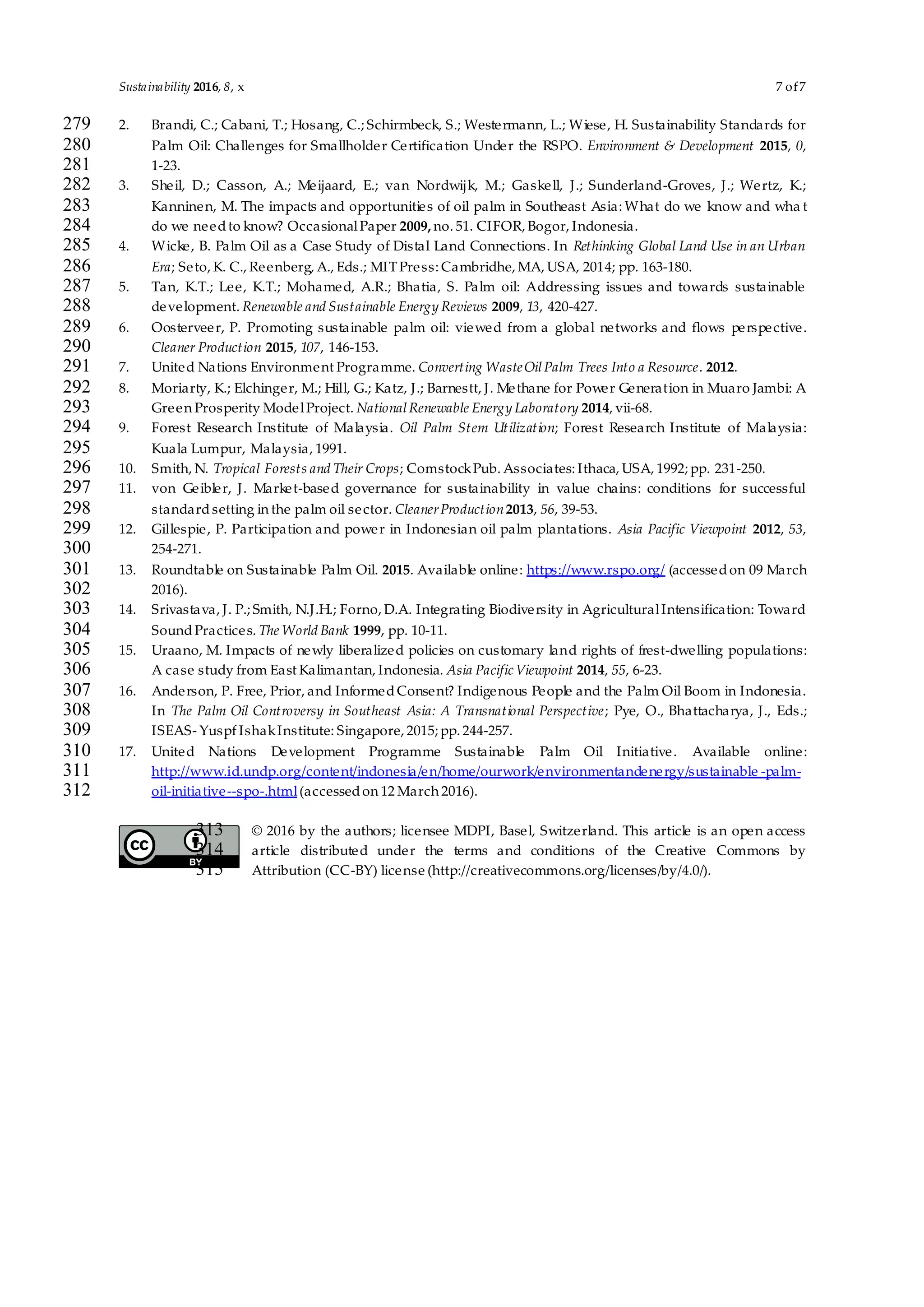 Sustainability 2016, 8, x 7 of7
2. Brandi, C.; Cabani, T.; Hosang, C.; Schirmbeck, S.; Westermann, L.; Wiese, H. Sustainability Standards for279
Palm Oil: Challenges for Smallholder Certification Under the RSPO. Environment & Development 2015, 0,280
1-23.281
3. Sheil, D.; Casson, A.; Meijaard, E.; van Nordwijk, M.; Gaskell, J.; Sunderland-Groves, J.; Wertz, K.;282
Kanninen, M. The impacts and opportunities of oil palm in Southeast Asia: What do we know and wha t283
do we needto know? OccasionalPaper 2009, no. 51. CIFOR, Bogor, Indonesia.284
4. Wicke, B. Palm Oil as a Case Study of Distal Land Connections. In Rethinking Global Land Use in an Urban285
Era; Seto, K. C., Reenberg, A., Eds.; MITPress: Cambridhe, MA, USA, 2014; pp. 163-180.286
5. Tan, K.T.; Lee, K.T.; Mohamed, A.R.; Bhatia, S. Palm oil: Addressing issues and towards sustainable287
development. Renewable and Sustainable Energy Reviews 2009, 13, 420-427.288
6. Oosterveer, P. Promoting sustainable palm oil: viewed from a global networks and flows perspective.289
Cleaner Production 2015, 107, 146-153.290
7. United Nations Environment Programme. Converting WasteOilPalm Trees Into a Resource. 2012.291
8. Moriarty, K.; Elchinger, M.; Hill, G.; Katz, J.; Barnestt, J. Methane for Power Generation in Muaro Jambi: A292
Green Prosperity ModelProject. NationalRenewable Energy Laboratory 2014, vii-68.293
9. Forest Research Institute of Malaysia. Oil Palm Stem Utilization; Forest Research Institute of Malaysia:294
Kuala Lumpur, Malaysia, 1991.295
10. Smith, N. Tropical Forests and Their Crops; ComstockPub. Associates: Ithaca, USA, 1992; pp. 231-250.296
11. von Geibler, J. Market-based governance for sustainability in value chains: conditions for successful297
standardsetting in the palm oil sector. CleanerProduction2013, 56, 39-53.298
12. Gillespie, P. Participation and power in Indonesian oil palm plantations. Asia Pacific Viewpoint 2012, 53,299
254-271.300
13. Roundtable on Sustainable Palm Oil. 2015. Available online: https://www.rspo.org/ (accessedon 09 March301
2016).302
14. Srivastava, J. P.; Smith, N.J.H.; Forno, D.A. Integrating Biodiversity in AgriculturalIntensification: Toward303
SoundPractices. The World Bank 1999, pp. 10-11.304
15. Uraano, M. Impacts of newly liberalized policies on customary land rights of frest-dwelling populations:305
A case study from East Kalimantan, Indonesia. Asia Pacific Viewpoint 2014, 55, 6-23.306
16. Anderson, P. Free, Prior, and InformedConsent? Indigenous People and the Palm Oil Boom in Indonesia.307
In The Palm Oil Controversy in Southeast Asia: A Transnational Perspective; Pye, O., Bhattacharya, J., Eds.;308
ISEAS- Yuspf IshakInstitute: Singapore, 2015; pp. 244-257.309
17. United Nations Development Programme Sustainable Palm Oil Initiative. Available online:310
http://www.id.undp.org/content/indonesia/en/home/ourwork/environmentandenergy/sustainable -palm-311
oil-initiative--spo-.html(accessedon 12 March 2016).312
© 2016 by the authors; licensee MDPI, Basel, Switzerland. This article is an open access313
article distributed under the terms and conditions of the Creative Commons by314
Attribution (CC-BY) license (http://creativecommons.org/licenses/by/4.0/).315
 